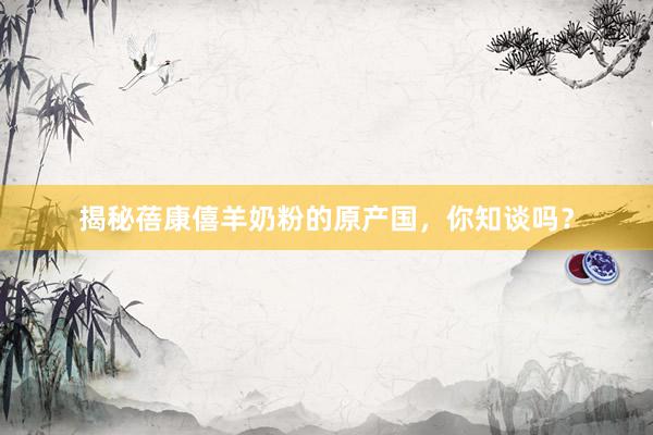 揭秘蓓康僖羊奶粉的原产国，你知谈吗？