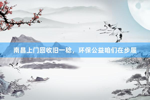 南昌上门回收旧一稔，环保公益咱们在步履