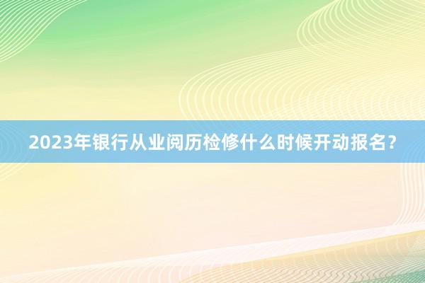 2023年银行从业阅历检修什么时候开动报名？