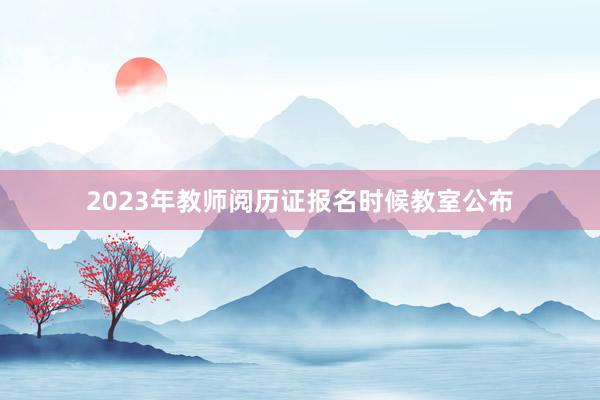 2023年教师阅历证报名时候教室公布