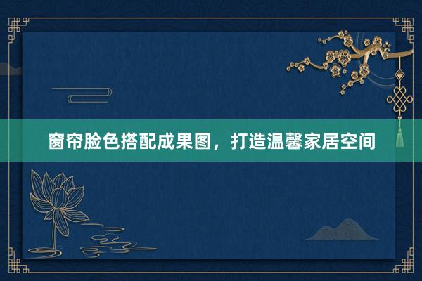 窗帘脸色搭配成果图，打造温馨家居空间